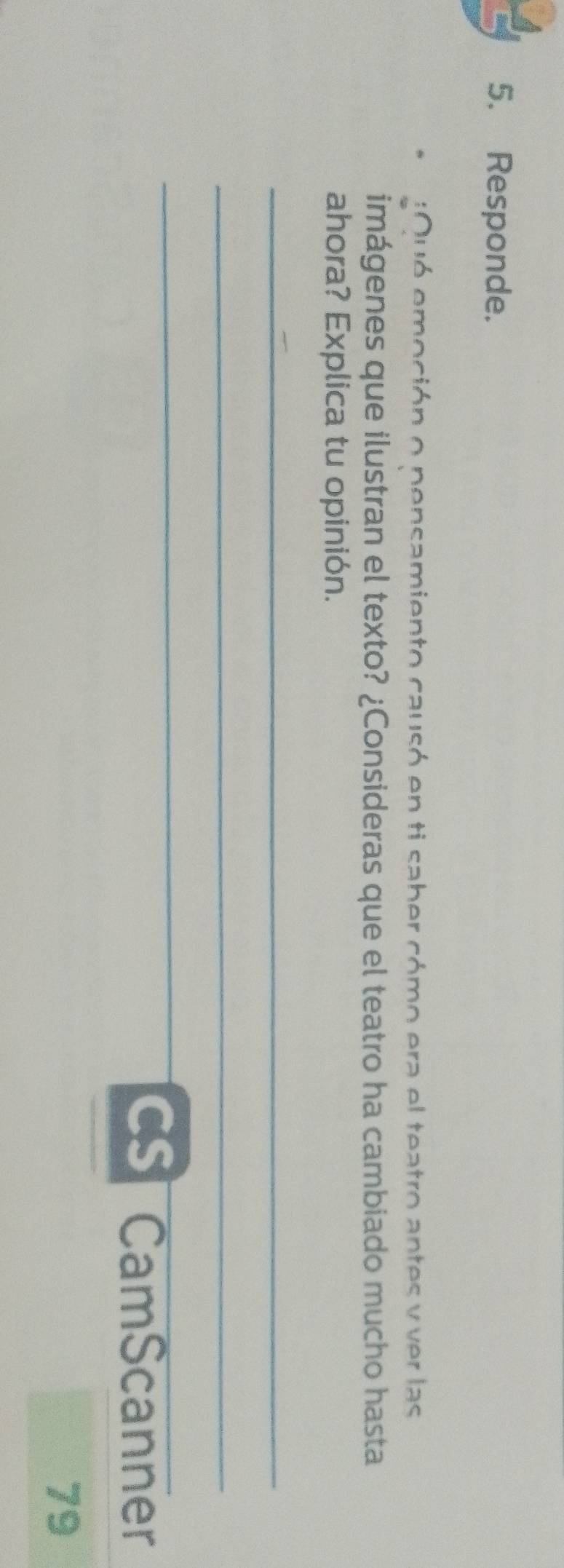 Responde. 
:Ouó emoción o pensamiento causó en ti saber cómo era el teatro antes y ver las 
imágenes que ilustran el texto? ¿Consideras que el teatro ha cambiado mucho hasta 
ahora? Explica tu opinión. 
_ 
_ 
_ 
CSI CamScanner 
79