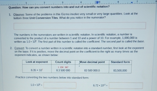 1 2 3 7
Question: How can you convert numbers into and out of scientific notation?
1. Observe: Some of the problems in this Gizmo involve very small or very large quantities. Look at the
bottom three Unit Conversion Tilles. What do you notice in the numerator?
The numbers in the numerators are written in scientific notation. In scientific notation, a number is
converted to the product of a number between 1 and 10 and a power of 10. For example, 1,000,000 is
written as 1.0· 10°. The first part of this number is called the coefficienf. The second part is called the base.
2. Convert: To convert a number written in scientific notation into a standard number, first look at the exponent
on the base. If it is positive, move the decimal point on the coefficient to the right as many times as the
exponent indicates, as shown below:
Practice converting the two numbers below into standard form:
1.0· 10^9=□ 6.72· 10^(12)=□