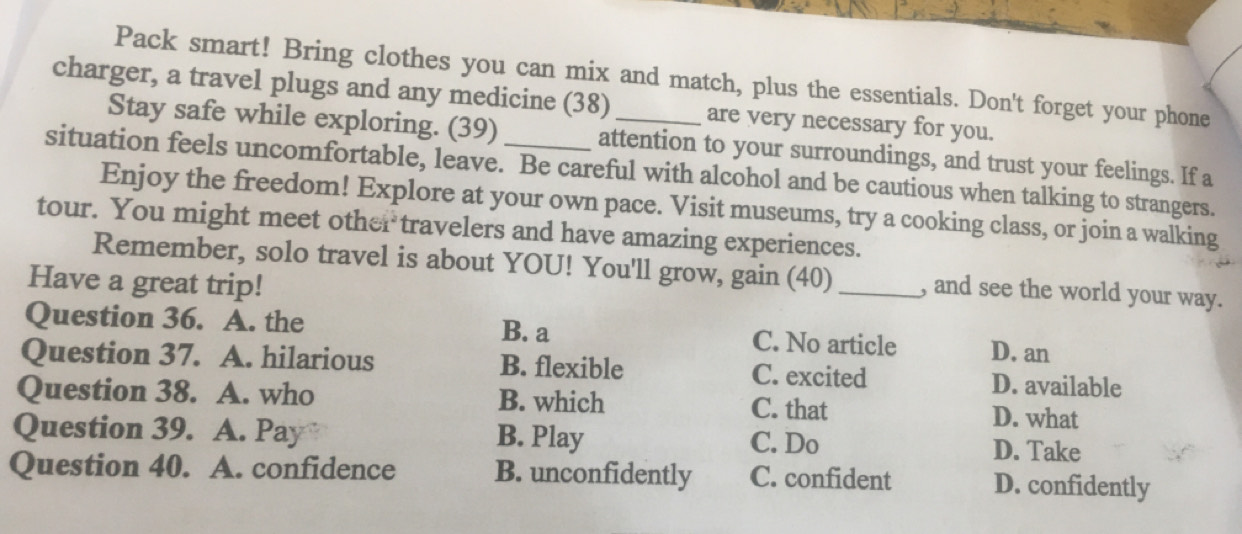 Pack smart! Bring clothes you can mix and match, plus the essentials. Don't forget your phone
charger, a travel plugs and any medicine (38)_ are very necessary for you.
Stay safe while exploring. (39) attention to your surroundings, and trust your feelings. If a
situation feels uncomfortable, leave. Be careful with alcohol and be cautious when talking to strangers.
Enjoy the freedom! Explore at your own pace. Visit museums, try a cooking class, or join a walking
tour. You might meet other travelers and have amazing experiences.
Remember, solo travel is about YOU! You'll grow, gain (40) _, and see the world your way.
Have a great trip!
Question 36. A. the B. a C. No article D. an
Question 37. A. hilarious B. flexible C. excited D. available
Question 38. A. who B. which C. that
D. what
Question 39. A. Pay B. Play C. Do D. Take
Question 40. A. confidence B. unconfidently C. confident D. confidently