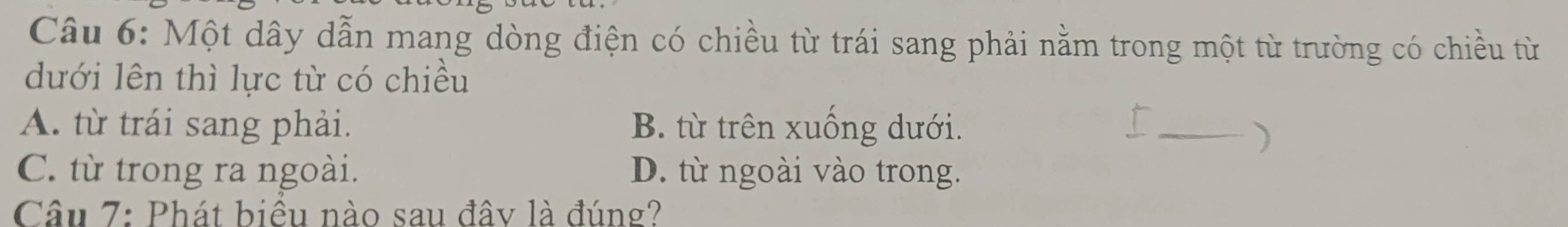 Một dây dẫn mang dòng điện có chiều từ trái sang phải nằm trong một từ trường có chiều từ
dưới lên thì lực từ có chiều
A. từ trái sang phải. B. từ trên xuống dưới.
C. từ trong ra ngoài. D. từ ngoài vào trong.
Câu 7: Phát biều nào sau đây là đúng?