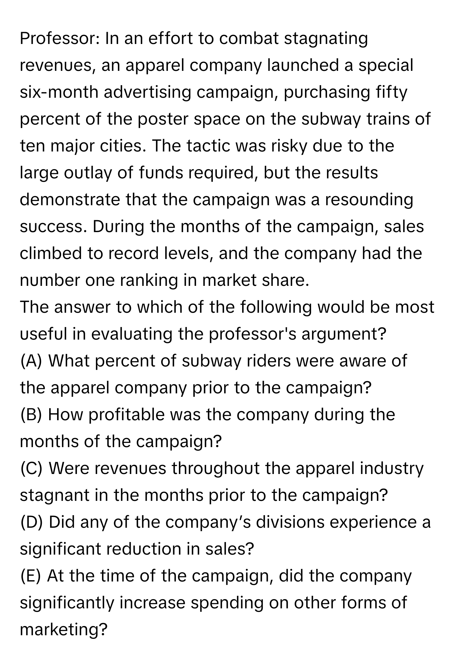 Professor: In an effort to combat stagnating revenues, an apparel company launched a special six-month advertising campaign, purchasing fifty percent of the poster space on the subway trains of ten major cities. The tactic was risky due to the large outlay of funds required, but the results demonstrate that the campaign was a resounding success. During the months of the campaign, sales climbed to record levels, and the company had the number one ranking in market share.

The answer to which of the following would be most useful in evaluating the professor's argument?
(A) What percent of subway riders were aware of the apparel company prior to the campaign?
(B) How profitable was the company during the months of the campaign?
(C) Were revenues throughout the apparel industry stagnant in the months prior to the campaign?
(D) Did any of the company’s divisions experience a significant reduction in sales?
(E) At the time of the campaign, did the company significantly increase spending on other forms of marketing?