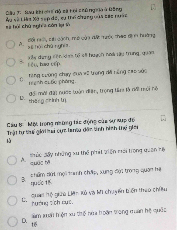 Sau khi chế độ xã hội chủ nghĩa ở Đông
Âu và Liên Xô sụp đố, xu thế chung của các nước
xã hội chủ nghĩa còn lại là
đối mới, cải cách, mở cửa đất nước theo định hướng
A.
xã hội chủ nghĩa.
B. xây dựng nền kinh tế kế hoạch hoá tập trung, quan
liêu, bao cấp.
tăng cường chạy đua vũ trang để nâng cao sức
C. mạnh quốc phòng.
đối mới đất nước toàn diện, trọng tâm là đối mới hệ
D. thống chính trị.
Câu 8: Một trong những tác động của sự sụp đổ
Trật tự thế giới hai cực lanta đến tình hình thế giới
là
thúc đấy những xu thế phát triển mới trong quan hệ
A.
quốc tế.
chấm dứt mọi tranh chấp, xung đột trong quan hệ
B.
quốc tế.
quan hệ giữa Liên Xô và Mĩ chuyển biến theo chiều
C.
hướng tích cực.
làm xuất hiện xu thế hòa hoãn trong quan hệ quốc
D. tế.