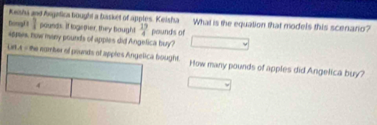 Keisha and Angafica bought a basket of apples. Keisha What is the equation that models this scenario? 
Dong fit 1 pounds. if logether, they bought  19/4  pounds of 
appes, now many pounds of apples did Angefica buy? 
ULA = she nomber of pounds of apples Angelica bought. How many pounds of apples did Angelica buy?
4°