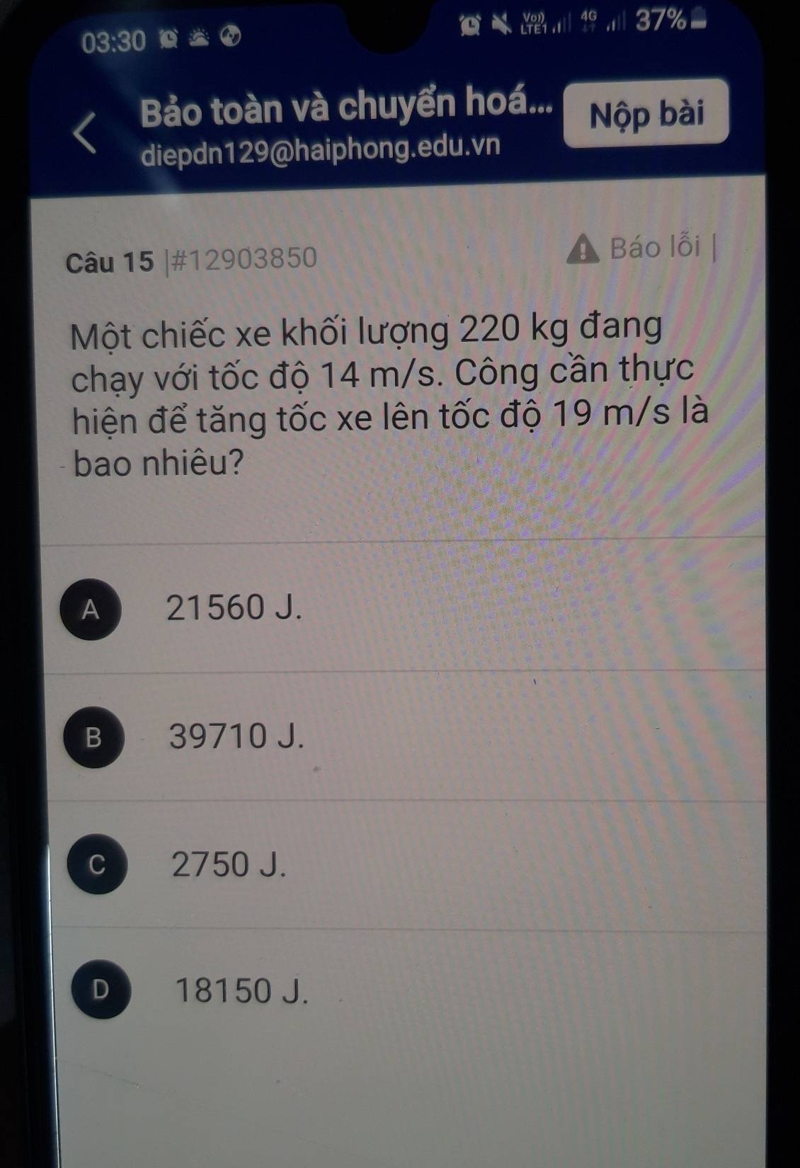 37%
03:30 
Bảo toàn và chuyển hoá... Nộp bài
diepdn129@haiphong.edu.vn
Câu 15 |#12903850 Báo lỗi |
Một chiếc xe khối lượng 220 kg đang
chạy với tốc độ 14 m/s. Công cần thực
hiện để tăng tốc xe lên tốc độ 19 m/s là
bao nhiêu?
A 21560 J.
B 39710 J.
C 2750 J.
D 18150 J.