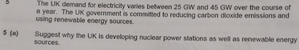 The UK demand for electricity varies between 25 GW and 45 GW over the course of 
a year. The UK government is committed to reducing carbon dioxide emissions and 
using renewable energy sources. 
5 (a) Suggest why the UK is developing nuclear power stations as well as renewable energy 
sources.