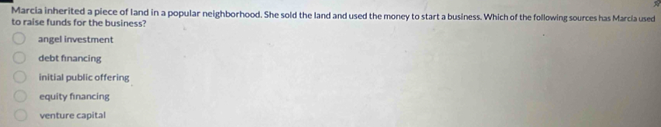 Marcia inherited a piece of land in a popular neighborhood. She sold the land and used the money to start a business. Which of the following sources has Marcia used
to raise funds for the business?
angel investment
debt fınancing
initial public offering
equity financing
venture capital