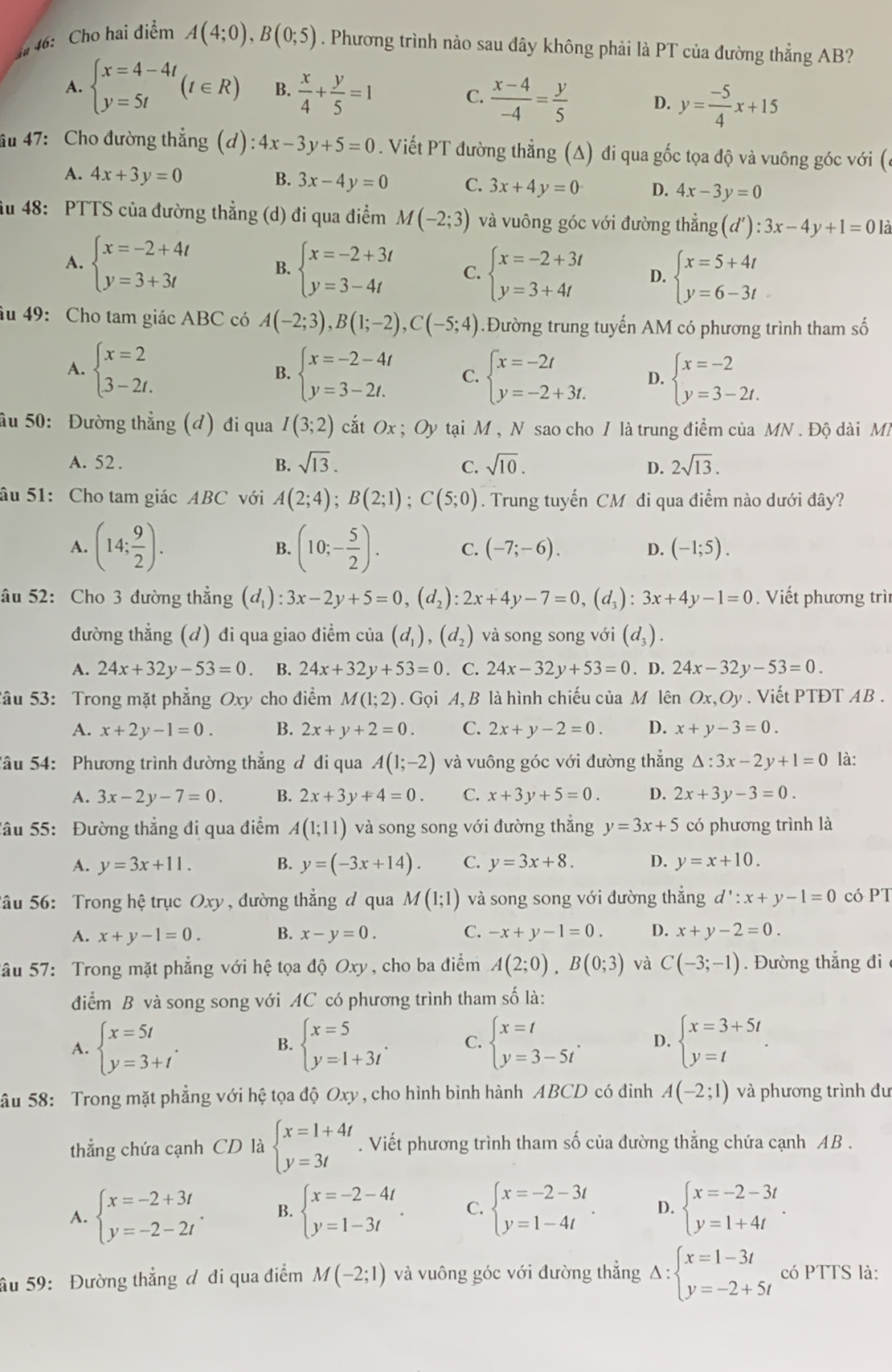 ## 46: Cho hai điểm A(4;0),B(0;5). Phương trình nào sau đây không phải là PT của đường thẳng AB?
A. beginarrayl x=4-4t y=5tendarray. (t∈ R) B.  x/4 + y/5 =1
C.  (x-4)/-4 = y/5  D. y= (-5)/4 x+15
âu 47: Cho đường thắng (d): 4x-3y+5=0. Viết PT đường thẳng (A) đi qua gốc tọa độ và vuông góc với (c
A. 4x+3y=0 B. 3x-4y=0 C. 3x+4y=0 D. 4x-3y=0
âu 48: PTTS của đường thẳng (d) đi qua điểm M(-2;3) và vuông góc với đường thẳng (d'):3x-4y+1=0 Là
A. beginarrayl x=-2+4t y=3+3tendarray. B. beginarrayl x=-2+3t y=3-4tendarray. C. beginarrayl x=-2+3t y=3+4tendarray. D. beginarrayl x=5+4t y=6-3tendarray.
âu 49: Cho tam giác ABC có A(-2;3),B(1;-2),C(-5;4).Đường trung tuyến AM có phương trình tham số
A. beginarrayl x=2 3-2t.endarray. B. beginarrayl x=-2-4t y=3-2t.endarray. C. beginarrayl x=-2t y=-2+3t.endarray. D. beginarrayl x=-2 y=3-2t.endarray.
ầu 50: Đường thẳng (đ) đi qua I(3;2) cắt Ox ; Oy tại M , N sao cho / là trung điểm của MN . Độ dài M
A. 52 . B. sqrt(13). C. sqrt(10). D. 2sqrt(13).
âu 51: Cho tam giác ABC với A(2;4);B(2;1);C(5;0). Trung tuyến CM đi qua điểm nào dưới đây?
A. (14; 9/2 ). (10;- 5/2 ). C. (-7;-6). D. (-1;5).
B.
âu 52: Cho 3 đường thẳng (d_1 :3x-2y+5=0,(d_2):2x+4y-7=0,(d_3):3x+4y-1=0. Viết phương trì
đường thẳng (d) đi qua giao điểm của (d_1),(d_2) và song song với (d_3).
A. 24x+32y-53=0 B. 24x+32y+53=0. C. 24x-32y+53=0. D. 24x-32y-53=0.
Sâu 53: Trong mặt phẳng Oxy cho điểm M(1;2). Gọi A, B là hình chiếu của M lên Ox,Oy. Viết PTĐT AB .
A. x+2y-1=0. B. 2x+y+2=0. C. 2x+y-2=0. D. x+y-3=0.
Sâu 54: Phương trình đường thẳng đ đi qua A(1;-2) và vuông góc với đường thẳng △ :3x-2y+1=0 là:
A. 3x-2y-7=0. B. 2x+3y+4=0. C. x+3y+5=0. D. 2x+3y-3=0.
Sâu 55: Đường thẳng đi qua điểm A(1;11) và song song với đường thắng y=3x+5 có phương trình là
A. y=3x+11. B. y=(-3x+14). C. y=3x+8. D. y=x+10.
Sâu 56: Trong hệ trục Oxy , đường thẳng đ qua M(1;1) và song song với đường thẳng d':x+y-1=0 có PT
A. x+y-1=0. B. x-y=0. C. -x+y-1=0. D. x+y-2=0.
Sâu 57: Trong mặt phẳng với hệ tọa độ Oxy, cho ba điểm A(2;0),B(0;3) và C(-3;-1). Đường thắng đi
điểm B và song song với AC có phương trình tham số là:
A. beginarrayl x=5t y=3+tendarray. . B. beginarrayl x=5 y=1+3iendarray. . C. beginarrayl x=t y=3-5tendarray. . D. beginarrayl x=3+5t y=tendarray. .
âu 58: Trong mặt phẳng với hệ tọa độ Oxy , cho hình bình hành ABCD có đình A(-2;1) và phương trình đu
thẳng chứa cạnh CD là beginarrayl x=1+4t y=3tendarray.. Viết phương trình tham số của đường thẳng chứa cạnh AB .
A. beginarrayl x=-2+3t y=-2-2tendarray. . B. beginarrayl x=-2-4t y=1-3tendarray. . C. beginarrayl x=-2-3t y=1-4tendarray. . D. beginarrayl x=-2-3t y=1+4tendarray. .
âu 59: Đường thẳng ơ đi qua điểm M(-2;1) và vuông góc với đường thắng Delta :beginarrayl x=1-3t y=-2+5tendarray. có PTTS là: