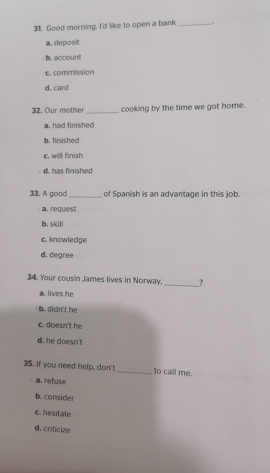 Good morning. I'd like to open a bank_
.
a. deposit
b. account
c. commission
d. card
32. Our mother_ cooking by the time we got home.
a. had finished
b. finished
c. will finish
d. has finished
33. A good_ of Spanish is an advantage in this job.
a. request
b. skill
c. knowledge
d. degree
34. Your cousin James lives in Norway, _?
a. lives he
b. didn't he
c. doesn't he
d. he doesn't
35. If you need help, don't _to call me.
a. refuse
b. consider
c. hesitate
d. criticize