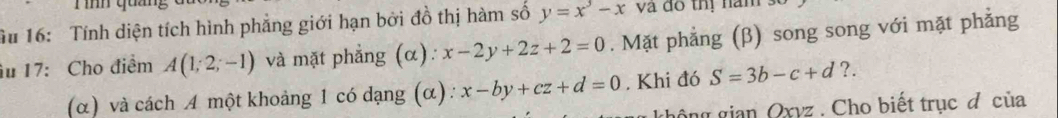 Tình quản, 
u 16: Tính diện tích hình phẳng giới hạn bởi đồ thị hàm số y=x^3-x và do thị năm s 
âu 17: Cho điểm A(1;2;-1) và mặt phẳng (α): x-2y+2z+2=0. Mặt phẳng (β) song song với mặt phẳng 
(α) và cách A một khoảng 1 có dạng (α) : x-by+cz+d=0. Khi đó S=3b-c+d ?. 
không gian Qxyz. Cho biết trục đ của