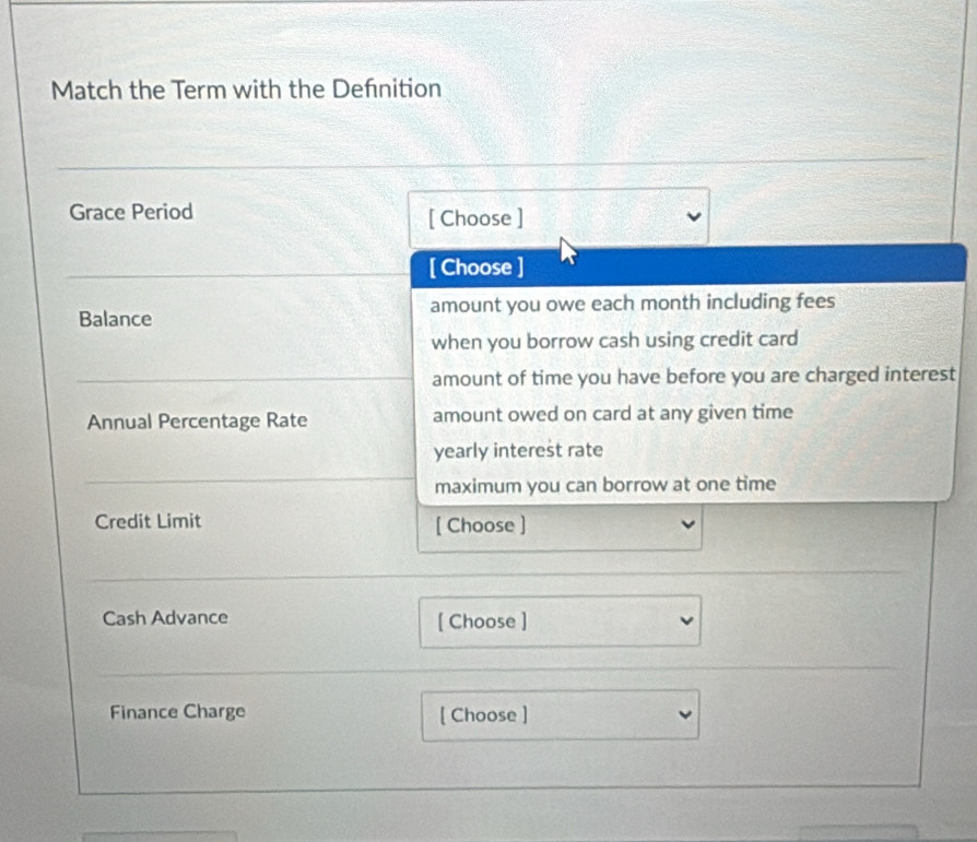 Match the Term with the Defnition 
Grace Period [ Choose ] 
[ Choose ] 
Balance amount you owe each month including fees 
when you borrow cash using credit card 
amount of time you have before you are charged interest 
Annual Percentage Rate amount owed on card at any given time 
yearly interest rate 
maximum you can borrow at one time 
Credit Limit [ Choose ] 
Cash Advance [ Choose ] 
Finance Charge [ Choose ]