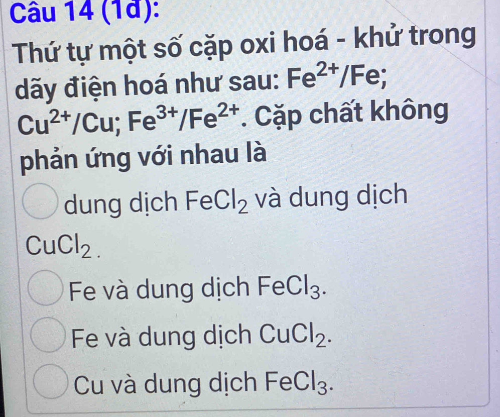 (1à):
Thứ tự một số cặp oxi hoá - khử trong
dãy điện hoá như sau: Fe^(2+)/Fe;
Cu^(2+)/Cu; Fe^(3+)/Fe^(2+). Cặp chất không
phản ứng với nhau là
dung dịch FeCl_2 và dung dịch
CuCl_2.
Fe và dung dịch I FeCl_3.
Fe và dung dịch CuCl_2.
Cu và dung dịch FeCl_3.