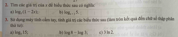 Tìm các giá trị của x đề biều thức sau có nghĩa: 
a) log _3(1-2x) b) log _x+15. 
3. Sử dụng máy tính cầm tay, tính giá trị các biểu thức sau (làm tròn kết quả đến chữ số thập phân 
thứ tư): 
a) log _315 b) log 8-log 3; c) 3 n∠