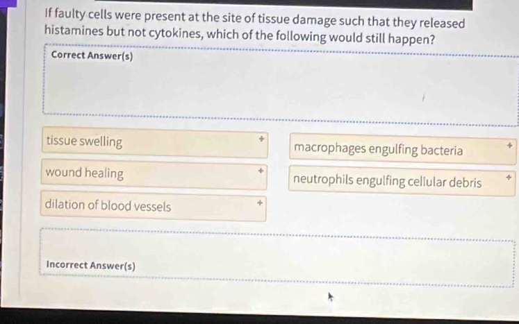 If faulty cells were present at the site of tissue damage such that they released
histamines but not cytokines, which of the following would still happen?
Correct Answer(s)
tissue swelling macrophages engulfing bacteria
wound healing neutrophils engulfing cellular debris
dilation of blood vessels
Incorrect Answer(s)