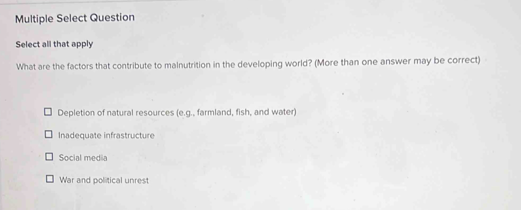 Multiple Select Question
Select all that apply
What are the factors that contribute to malnutrition in the developing world? (More than one answer may be correct)
Depletion of natural resources (e.g. ., farmland, fish, and water)
Inadequate infrastructure
Social media
War and political unrest