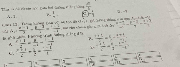 Tìm 11 để cô-sin góc giữa hai đường thẳng bằng  sqrt(5)/5 .
A. 2. B.  1/2 . C - 1/2 . D. -2.
Câu 12. Trong không gian với hệ tọa độ Oxyz, gọi đường thắng đ đi qua A(-1;0;-1)
cắt △ _1: (x-1)/2 = (y-2)/1 = (z+2)/-1  , sao cho cō-sin góc giữa d và △ _2: (x-3)/-1 = (y-2)/2 = (z+3)/2 
là nhỏ nhất. Phương trình đường thẳng đ là
A.  (x+1)/2 = y/-1 = (z+1)/-1 . B.  (x+1)/2 = y/2 = (z+1)/-1 .
C.  (x+1)/2 = y/2 = (z+1)/1 .
D.  (x+1)/2 = y/2 = (z-1)/-1 . 
3. 4. 5. 6.
12.
1
2.
10. 11