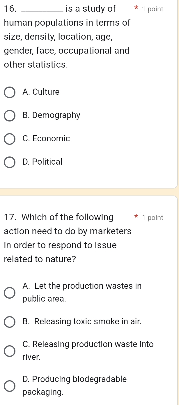 is a study of 1 point
human populations in terms of
size, density, location, age,
gender, face, occupational and
other statistics.
A. Culture
B. Demography
C. Economic
D. Political
17. Which of the following 1 point
action need to do by marketers
in order to respond to issue
related to nature?
A. Let the production wastes in
public area.
B. Releasing toxic smoke in air.
C. Releasing production waste into
river.
D. Producing biodegradable
packaging.