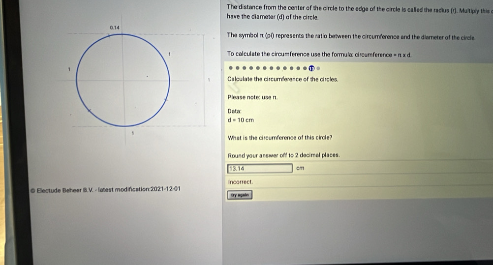 The distance from the center of the circle to the edge of the circle is called the radius (r). Multiply this 
have the diameter (d) of the circle. 
The symbol π (pi) represents the ratio between the circumference and the diameter of the circle 
To calculate the circumference use the formula: circumference =π * d. 
Calculate the circumference of the circles. 
Please note: use π. 
Data:
d=10cm
What is the circumference of this circle? 
Round your answer off to 2 decimal places.
13.14 cm
Incorrect. 
© Electude Beheer B.V. - latest modification:2021-12-01 
try again