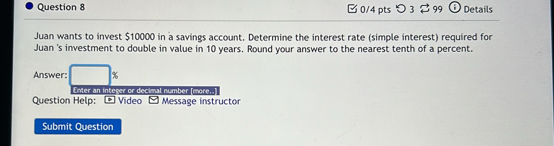 つ3 399 Details 
Juan wants to invest $10000 in a savings account. Determine the interest rate (simple interest) required for 
Juan 's investment to double in value in 10 years. Round your answer to the nearest tenth of a percent. 
Answer: □ %
Enter an integer or decimal number [more..] 
Question Help: - Video - Message instructor 
Submit Question