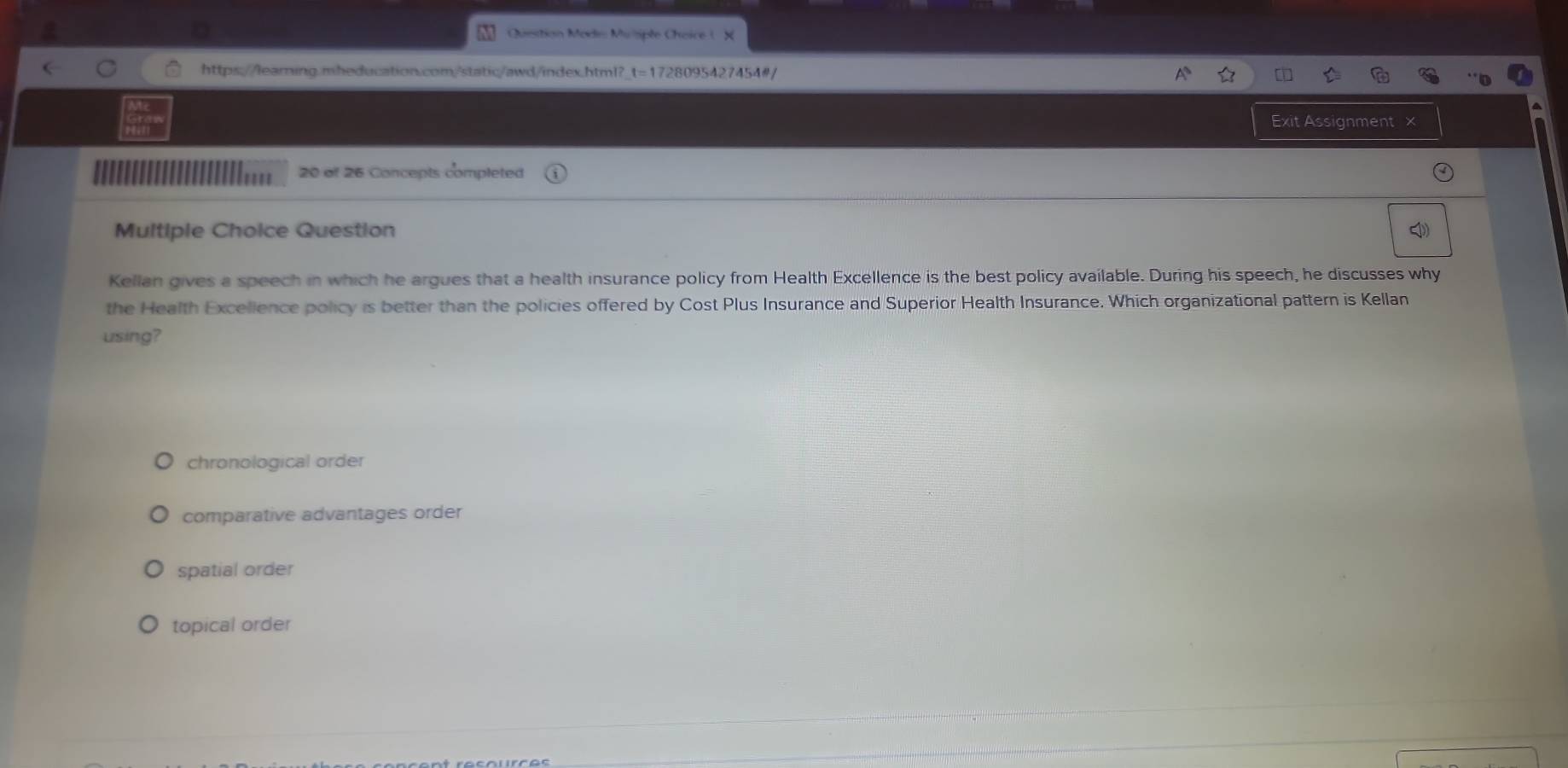 Quetion Mods Muiple Choice (
https://learning.mheducation.com/static/awd/index.html?_t=1728095427454#/
Exit Assignment ×
20 of 26 Concepts completed
Multiple Choice Question
Kellan gives a speech in which he argues that a health insurance policy from Health Excellence is the best policy available. During his speech, he discusses why
the Health Excellence policy is better than the policies offered by Cost Plus Insurance and Superior Health Insurance. Which organizational pattern is Kellan
using?
chronological order
comparative advantages order
spatial order
topical order