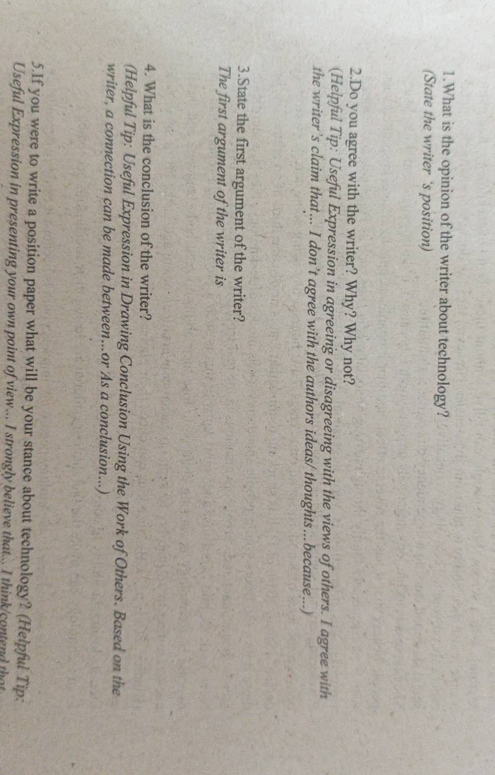 What is the opinion of the writer about technology? 
(State the writer ‘s position) 
2.Do you agree with the writer? Why? Why not? 
(Helpful Tip: Useful Expression in agreeing or disagreeing with the views of others. I agree with 
the writer’s claim that... I don’t agree with the authors ideas/ thoughts...because...) 
3.State the first argument of the writer? 
The first argument of the writer is 
4. What is the conclusion of the writer? 
(Helpful Tip: Useful Expression in Drawing Conclusion Using the Work of Others. Based on the 
writer, a connection can be made between...or As a conclusion...) 
5.If you were to write a position paper what will be your stance about technology? (Helpful Tip: 
Useful Expression in presenting your own point of view... I strongly believe that... I think/contend that