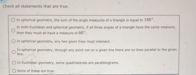 Check a// statements that are true.
In spherical geometry, the sum of the angle measures of a triangle is equal to 180°.
In both Euclidean and spherical geometry, if all three angles of a triangle have the same measure,
then they must all have a measure of 60°.
In spherical geometry, any two given lines must intersect.
In spherical geometry, through any point not on a given line there are no lines parallel to the given
line.
In Euclidean geometry, some quadrilaterals are parallelograms.
None of these are true.