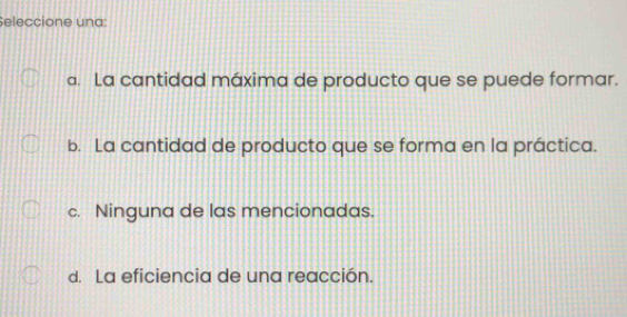 Seleccione una:
a. La cantidad máxima de producto que se puede formar.
b. La cantidad de producto que se forma en la práctica.
c. Ninguna de las mencionadas.
d. La eficiencia de una reacción.