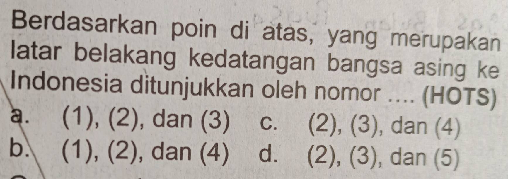 Berdasarkan poin di atas, yang merupakan
latar belakang kedatangan bangsa asing ke
Indonesia ditunjukkan oleh nomor .... (HOTS)
a. (1), (2), dan (3) c. (2), (3), dan (4)
b.  (1), (2) , dan (4) d. (2), (3), dan (5)