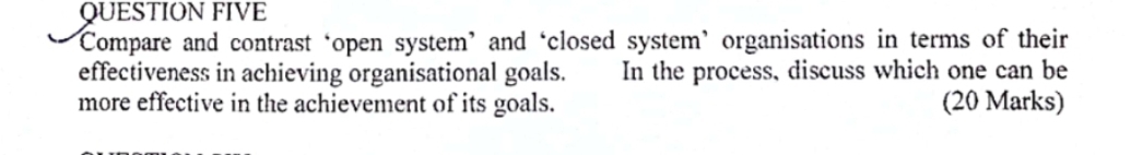 QUESTION FIVE 
Compare and contrast ‘open system’ and ‘closed system’ organisations in terms of their 
effectiveness in achieving organisational goals. In the process, discuss which one can be 
more effective in the achievement of its goals. (20 Marks)