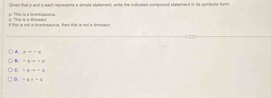 Given that p and q each represents a simple statement, write the indicated compound statement in its symbolic form.
p: This is a brontosaurus.
q: This is a dinosaur.
If this is not a brontosaurus, then this is not a dinosaur.
A. pto -q
B. -qto -p
C. sim pto sim q
D. sim pwedge -q