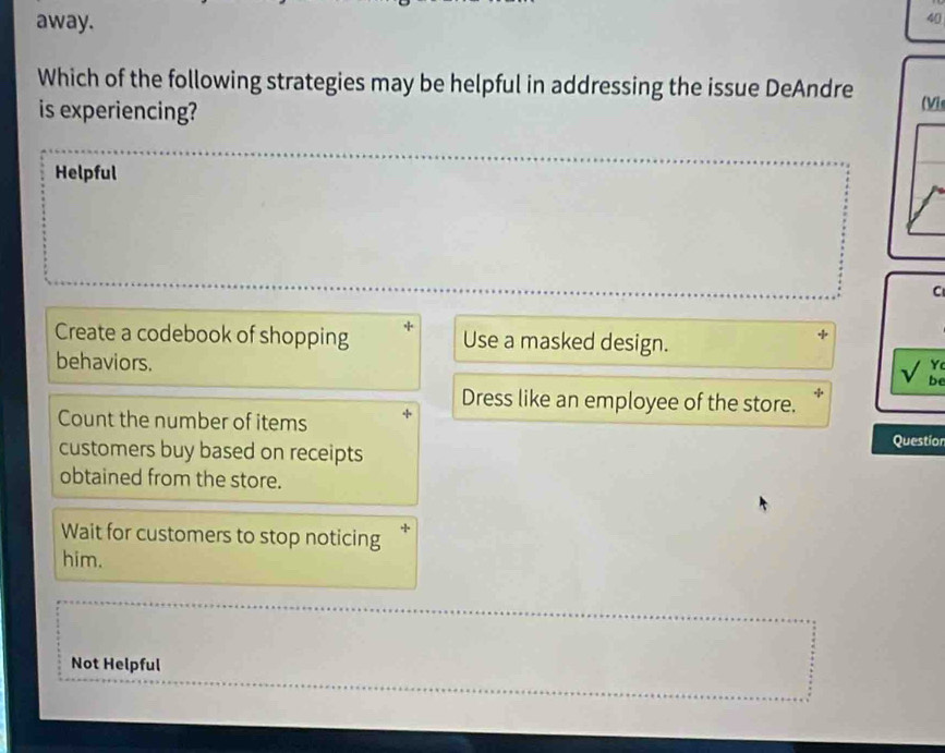 away.
40
Which of the following strategies may be helpful in addressing the issue DeAndre (Vis
is experiencing?
Helpful
C
Create a codebook of shopping Use a masked design.
Y
behaviors. be
Dress like an employee of the store.
Count the number of items Questior
customers buy based on receipts
obtained from the store.
Wait for customers to stop noticing
him.
Not Helpful