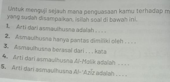 Untuk menguji sejauh mana penguasaan kamu terhadap m 
yang sudah disampaikan, isilah soal di bawah ini. 
1. Arti dari asmaulhusna adalah . . . . 
2. Asmaulhusna hanya pantas dimiliki oleh . . . . 
3. Asmaulhusna berasal dari . . . kata 
4. Arti dari asmaulhusna Al-Mɑlik adalah . . . . 
5. Arti dari asmaulhusna Al-‘Azīz adalah . . . .