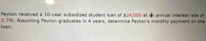 Peyton received a 10-year subsidized student loan of $24,000 at an annual interest rate of
3.7%. Assuming Peyton graduates in 4 years, determine Peyton's monthly payment on the 
loan.