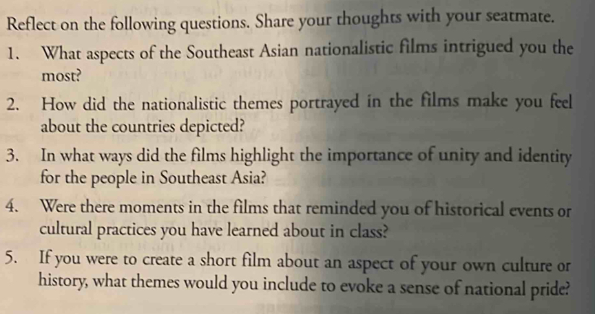 Reflect on the following questions. Share your thoughts with your seatmate. 
1. What aspects of the Southeast Asian nationalistic films intrigued you the 
most? 
2. How did the nationalistic themes portrayed in the films make you feel 
about the countries depicted? 
3. In what ways did the films highlight the importance of unity and identity 
for the people in Southeast Asia? 
4. Were there moments in the films that reminded you of historical events or 
cultural practices you have learned about in class? 
5. If you were to create a short film about an aspect of your own culture or 
history, what themes would you include to evoke a sense of national pride?