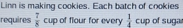 Linn is making cookies. Each batch of cookies 
requires  7/8  cup of flour for every  1/4  cup n of sugar