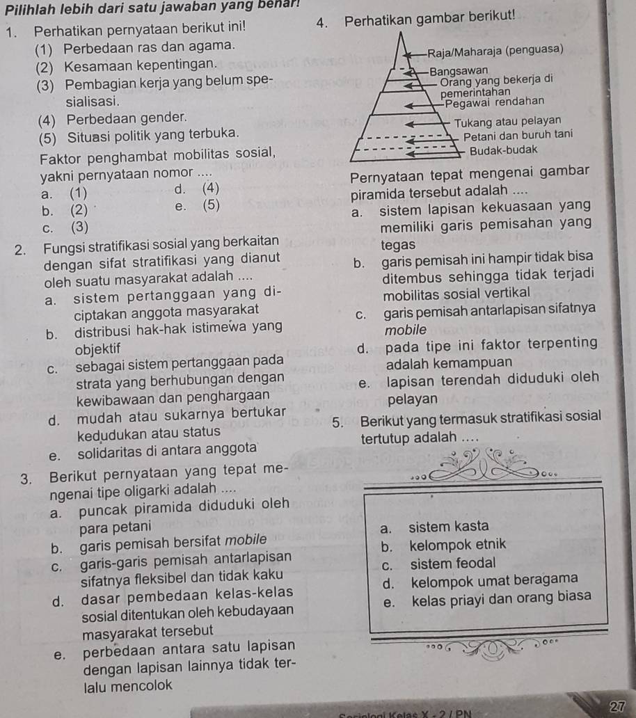 Pilihlah lebih dari satu jawaban yang behar!
1. Perhatikan pernyataan berikut ini! 4. Perhatikan gambar berikut!
(1) Perbedaan ras dan agama.
(2) Kesamaan kepentingan. haraja (penguasa)
(3) Pembagian kerja yang belum spe-wan
g yang bekerja di
rintahan
sialisasi.
awai rendahan
(4) Perbedaan gender.
(5) Situasi politik yang terbuka.kang atau pelayan
etani dan buruh tani
Faktor penghambat mobilitas sosial,Budak-budak
yakni pernyataan nomor ....
a. (1) d. (4) Pernyataan tepat mengenai gambar
b. (2) e. (5) piramida tersebut adalah ....
a. sistem lapisan kekuasaan yang
c. (3) memiliki garis pemisahan yang
2. Fungsi stratifikasi sosial yang berkaitan
tegas
dengan sifat stratifikasi yang dianut
b. garis pemisah ini hampir tidak bisa
oleh suatu masyarakat adalah ....
ditembus sehingga tidak terjadi
a. sistem pertanggaan yang di-
mobilitas sosial vertikal
ciptakan anggota masyarakat
c. garis pemisah antarlapisan sifatnya
b. distribusi hak-hak istimewa yang mobile
objektif d. pada tipe ini faktor terpenting
c. sebagai sistem pertanggaan pada adalah kemampuan
strata yang berhubungan dengan
e. lapisan terendah diduduki oleh
kewibawaan dan penghargaan
pelayan
d. mudah atau sukarnya bertukar
kedudukan atau status 5. Berikut yang termasuk stratifikasi sosial
e. solidaritas di antara anggota tertutup adalah ….
3. Berikut pernyataan yang tepat me-
ngenai tipe oligarki adalah ....
a. puncak piramida diduduki oleh
para petani a. sistem kasta
b. garis pemisah bersifat mobile
b. kelompok etnik
c. garis-garis pemisah antarlapisan
c. sistem feodal
sifatnya fleksibel dan tidak kaku
d. dasar pembedaan kelas-kelas d. kelompok umat beragama
sosial ditentukan oleh kebudayaan e. kelas priayi dan orang biasa
masyarakat tersebut
e. perbedaan antara satu lapisan
dengan lapisan lainnya tidak ter-
Ialu mencolok
27