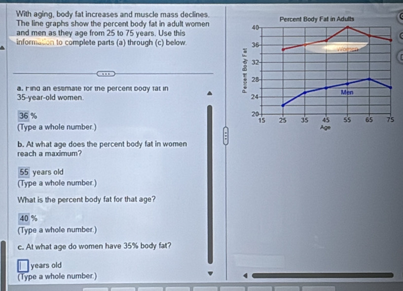 With aging, body fat increases and muscle mass declines.
The line graphs show the percent body fat in adult women 
and men as they age from 25 to 75 years. Use this
information to complete parts (a) through (c) below 
a. Find an estimate for the percent body fat in
35-year-old women.
36 %
(Type a whole number.) 
:
b. At what age does the percent body fat in women
reach a maximum?
55 years old
(Type a whole number.)
What is the percent body fat for that age?
40 %
(Type a whole number.)
c. At what age do women have 35% body fat?
years old
(Type a whole number.) 4