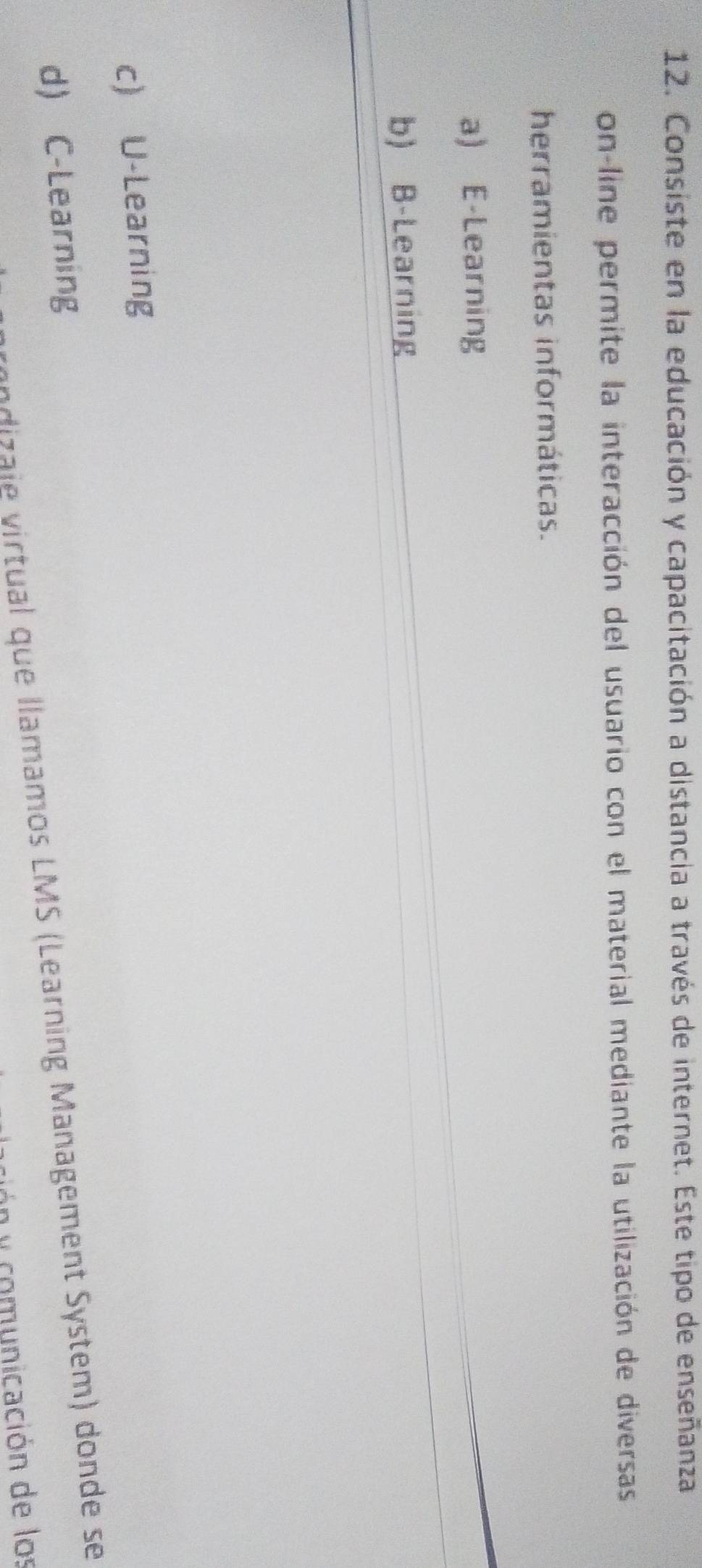 Consiste en la educación y capacitación a distancia a través de internet. Este tipo de enseñanza
on-line permite la interacción del usuario con el material mediante la utilización de diversas
herramientas informáticas.
a) E-Learning
b) B-Learning
c) U-Learning
d) C-Learning
ndizaje virtual que llamamos LMS (Learning Management System) donde se
n y comunicación de los