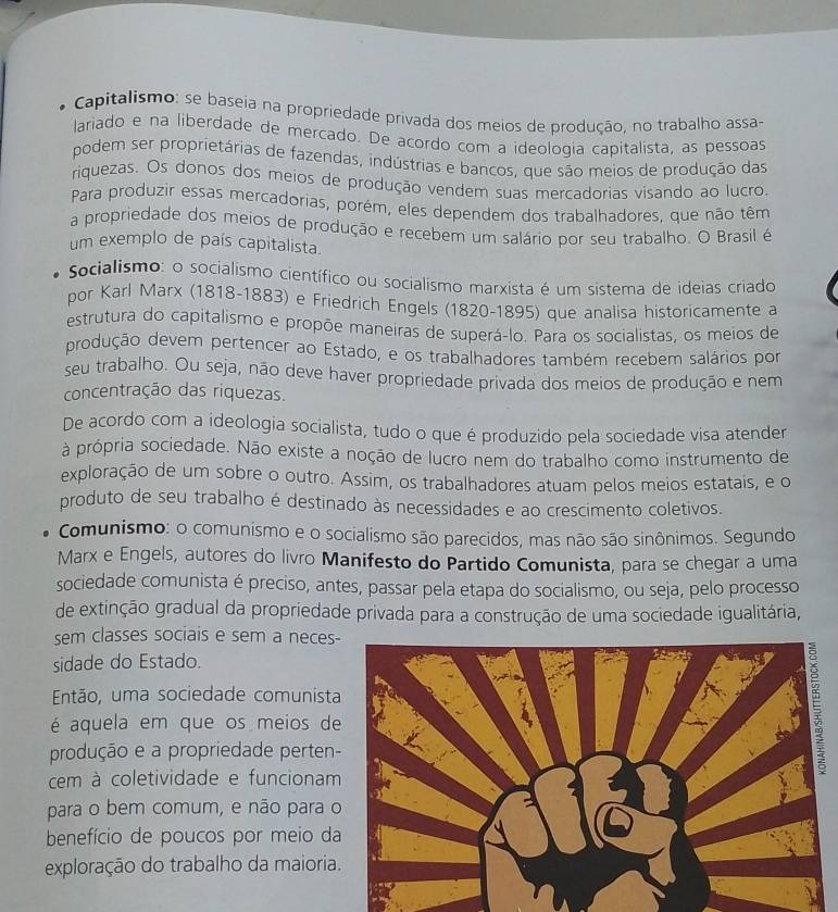 Capitalismo: se baseia na propriedade privada dos meios de produção, no trabalho assa-
lariado e na liberdade de mercado. De acordo com a ideologia capitalista, as pessoas
podem ser proprietárias de fazendas, indústrias e bancos, que são meios de produção das
riquezas. Os donos dos meios de produção vendem suas mercadorias visando ao lucro.
Para produzir essas mercadorias, porém, eles dependem dos trabalhadores, que não têm
a propriedade dos meios de produção e recebem um salário por seu trabalho. O Brasil é
um exemplo de país capitalista.
Socialismo: o socialismo científico ou socialismo marxista é um sistema de ideias criado
por Karl Marx (1818-1883) e Friedrich Engels (1820-1895) que analisa historicamente a
estrutura do capitalismo e propõe maneiras de superá-lo. Para os socialistas, os meios de
produção devem pertencer ao Estado, e os trabalhadores também recebem salários por
seu trabalho. Ou seja, não deve haver propriedade privada dos meios de produção e nem
concentração das riquezas.
De acordo com a ideologia socialista, tudo o que é produzido pela sociedade visa atender
à própria sociedade. Não existe a noção de lucro nem do trabalho como instrumento de
exploração de um sobre o outro. Assim, os trabalhadores atuam pelos meios estatais, e o
produto de seu trabalho é destinado às necessidades e ao crescimento coletivos.
Comunismo: o comunismo e o socialismo são parecidos, mas não são sinônimos. Segundo
Marx e Engels, autores do livro Manifesto do Partido Comunista, para se chegar a uma
sociedade comunista é preciso, antes, passar pela etapa do socialismo, ou seja, pelo processo
de extinção gradual da propriedade privada para a construção de uma sociedade igualitária,
sem classes sociais e sem a neces
sidade do Estado.
Então, uma sociedade comunist
é aquela em que os meios d
produção e a propriedade perten
cem à coletividade e funciona
para o bem comum, e não para 
benefício de poucos por meio d
exploração do trabalho da maiori