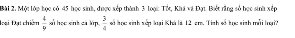 Một lớp học có 45 học sinh, được xếp thành 3 loại: Tốt, Khá và Đạt. Biết rằng số học sinh xếp 
loại Đạt chiếm  4/9  số học sinh cả lớp,  3/4  số học sinh xếp loại Khá là 12 em. Tính số học sinh mỗi loại?