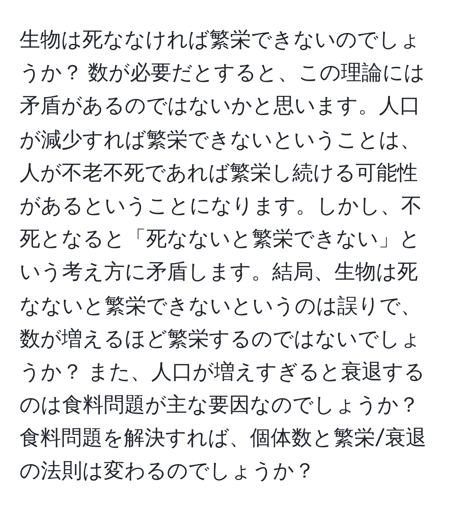 生物は死ななければ繁栄できないのでしょうか？ 数が必要だとすると、この理論には矛盾があるのではないかと思います。人口が減少すれば繁栄できないということは、人が不老不死であれば繁栄し続ける可能性があるということになります。しかし、不死となると「死なないと繁栄できない」という考え方に矛盾します。結局、生物は死なないと繁栄できないというのは誤りで、数が増えるほど繁栄するのではないでしょうか？ また、人口が増えすぎると衰退するのは食料問題が主な要因なのでしょうか？ 食料問題を解決すれば、個体数と繁栄/衰退の法則は変わるのでしょうか？