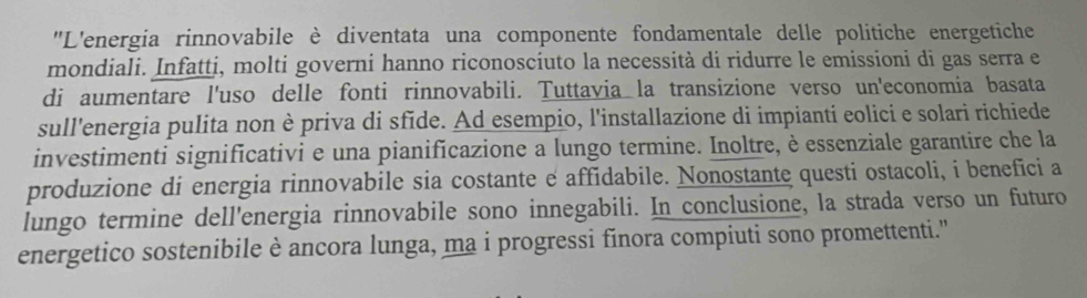 ''L'energia rinnovabile è diventata una componente fondamentale delle politiche energetiche 
mondiali. Infatti, molti governi hanno riconoscíuto la necessità di ridurre le emissioni di gas serra e 
di aumentare l'uso delle fonti rinnovabili. Tuttavia la transizione verso un'economia basata 
sull'energia pulita non è priva di sfide. Ad esempio, l'installazione di impianti eolici e solari richiede 
investimenti significativi e una pianificazione a lungo termine. Inoltre, è essenziale garantire che la 
produzione di energia rinnovabile sia costante e affidabile. Nonostante questi ostacoli, i benefici a 
lungo termine dell'energia rinnovabile sono innegabili. In conclusione, la strada verso un futuro 
energetico sostenibile è ancora lunga, ma i progressi finora compiuti sono promettenti.''