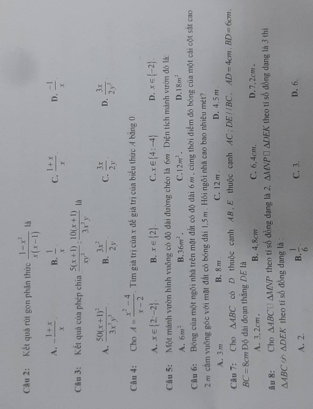 Kết quả rút gọn phân thức  (1-x^2)/x(x-1)  là
A. - (1+x)/x .  1/x .  (1+x)/x .  (-1)/x .
B.
C.
D.
Câu 3: Kết quả của phép chia  (5(x+1))/xy^2 : (10(x+1))/3x^2y  là
A. frac 50(x+1)^23x^3y^3.  3x^2/2y .  3x/2y .  3x/2y^2 -
B.
C.
D.
Câu 4: Cho A= (x^2-4)/x-2 . Tìm giá trị của x để giá trị của biểu thức A bằng 0.
A. x∈  2;-2 . B. x∈  2 . C. x∈  4:-4 D. x∈  -2 .
Câu 5:   Một mảnh vườn hình vuông có độ dài đường chéo là 6m . Diện tích mảnh vườn đó là:
A. 6m^2 B. 36m^2. C. 12m^2. D. 18m^2
Câu 6: Bóng của một ngôi nhà trên mặt đất có độ dài 6m , cùng thời điểm đó bóng của một cái cột sắt cao
2 m cầm vuông góc với mặt đất có bóng dài 1,5m . Hỏi ngôi nhà cao bao nhiêu mét?
C. 12 m .
A. 3m B. 8 m . D. 4. 5 m .
Câu 7: Cho △ ABC có D thuộc cạnh AB,E thuộc cạnh AC; DE//BC,AD=4cm,BD=6cm,
BC=8cm Độ dài đoạn thắng DE là
A. 3. 2cm . B. 4,8cm C. 6,4cm.
D.7,2cm .
âu 8: Cho △ ABC□ △ MNP theo tỉ số đồng dạng là 2, △ MNP□ △ DEK theo tỉ số đồng dạng là 3 thì
△ ABC ∽ △ DEK theo tỉ số đồng dạng là :
B.
A. 2.  1/6 .
C. 3. D. 6.