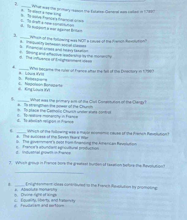 What was the primary reason the Estates-General was called in 1789?
a. To elect a new king
b. To solve France's financial crisis
c. To draft a new constitution
d. To support a war against Britain
3. _Which of the following was NOT a cause of the French Revolution?
a. Inequality between social classes
b. Financial crises and heavy taxation
c. Strong and effective leadership by the monarchy
d. The influence of Enlightenment ideas
4. _Who became the ruler of France after the fall of the Directory in 1799?
a. Louis XVIII
b. Robespierre
c. Napoleon Bonaparte
d. King Louis XVI
5. _What was the primary aim of the Civil Constitution of the Clergy?
a. To strengthen the power of the Church
b. To place the Catholic Church under state control
c. To restore monarchy in France
d. To abolish religion in France
6. _Which of the following was a major economic cause of the French Revolution?
a. The success of the Seven Years' War
b. The government's debt from financing the American Revolution
c. France's abundant agricultural production
d. Industrial growth in France
7. Which group in France bore the greatest burden of taxation before the Revolution?
_
8. _Enlightenment ideas contributed to the French Revolution by promoting:
a. Absolute monarchy
b. Divine right of kings
c. Equality, liberty, and fraternity
d. Feudalism and serfdom