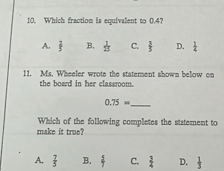 Which fraction is equivalent to 0.4?
A.  2/5  B.  1/25  C.  3/5  D.  1/4 
11. Ms. Wheeler wrote the statement shown below on
the board in her classroom.
_ 0.75=
Which of the following completes the statement to
make it true?
A.  7/5  B.  5/7  C.  3/4  D.  1/3 