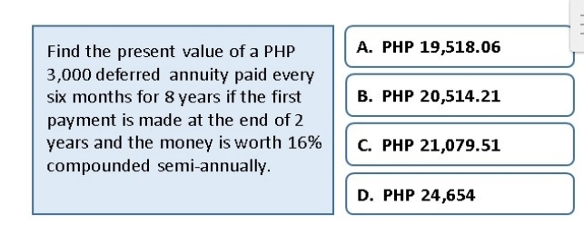 Find the present value of a PHP A. PHP 19,518.06
3,000 deferred annuity paid every
six months for 8 years if the first B. PHP 20,514.21
payment is made at the end of 2
years and the money is worth 16% C. PHP 21,079.51
compounded semi-annually.
D. PHP 24,654