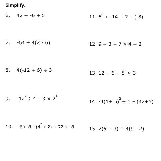 Simplify. 
6. 42/ -6+5 11. 6^2+-14/ 2-(-8)
7. -64/ 4(2-6) 12. 9/ 3+7* 4/ 2
8. 4(-12+6)/ 3 13. 12/ 6+5^2* 3
9. -12^2/ 4-3* 2^4
14. -4(1+5)^2/ 6-(42+5)
10. -6* 8-(4^2+2)+72/ -8 15. 7(5+3)/ 4(9-2)