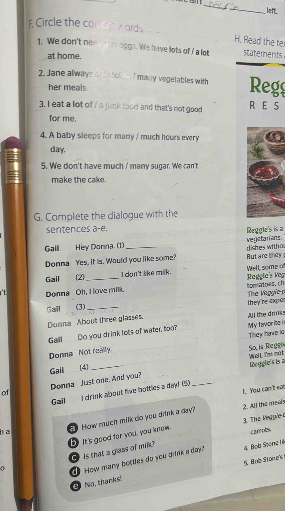 left. 
E Circle the correce wor 
H. Read the tex 
1. We don't ne eggs. We have lots of / a lot statements 
at home. 
2. Jane alway 
many vegetables with 
her meals. Regg 
3. I eat a lot of / a junk food and that's not good 
R E S 
for me. 
4. A baby sleeps for many / much hours every
day. 
5. We don't have much / many sugar. We can't 
make the cake. 
G. Complete the dialogue with the 
sentences a-e. Reggie's is a 
Gail Hey Donna. (1)_ vegetarians. 
dishes withou 
Donna Yes, it is. Would you like some? But are they 
Well, some of 
Gail (2) _I don't like milk. 
Reggie's Veg 
tomatoes, ch 
it 
Donna Oh, I love milk. 
Gail (3) _The Veggie-p 
they’re exper 
Donna About three glasses. 
All the drinks 
My favorite is 
Gail Do you drink lots of water, too? 
Donna Not really. They have lo 
Well, I'm not 
Gail (4) _So, is Reggie 
Reggie's is a 
of Donna Just one. And you? 
1. You can't eat 
Gail I drink about five bottles a day! (5)_ 
2. All the meals 
3. The Veggie-b 
a How much milk do you drink a day? 
h a carrots. 
b It's good for you, you know. 
Is that a glass of milk? 
4. Bob Stone lik 
O 
d How many bottles do you drink a day? 
5. Bob Stone's 
e No, thanks!