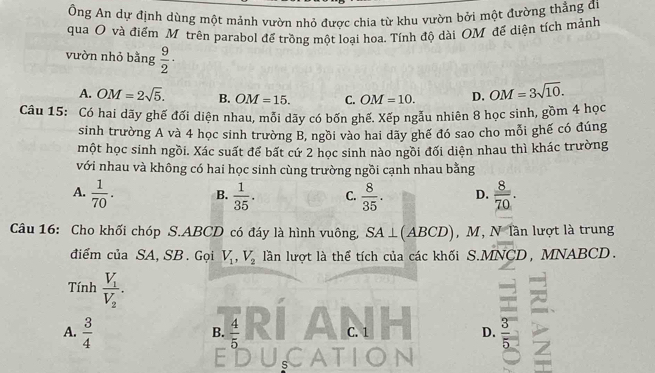 Ông An dự định dùng một mảnh vườn nhỏ được chia từ khu vườn bởi một đường thẳng đi
qua O và điểm M trên parabol để trồng một loại hoạ. Tính độ dài OM để diện tích mảnh
vườn nhỏ bằng  9/2 ·
A. OM=2sqrt(5). B. OM=15. C. OM=10. D. OM=3sqrt(10). 
Câu 15: Có hai dãy ghế đối diện nhau, mỗi dãy có bốn ghế. Xếp ngẫu nhiên 8 học sinh, gồm 4 học
sinh trường A và 4 học sinh trường B, ngồi vào hai dãy ghế đó sao cho mỗi ghế có đúng
một học sinh ngồi. Xác suất để bất cứ 2 học sinh nào ngồi đối diện nhau thì khác trường
với nhau và không có hai học sinh cùng trường ngồi cạnh nhau bằng
A.  1/70 . B.  1/35 . C.  8/35 . D.  8/70 . 
Câu 16: Cho khối chóp S. ABCD có đáy là hình vuông, SA⊥ (ABCD) , M, N lần lượt là trung
điểm của SA, SB. Gọi V_1, V_2 lần lượt là thể tích của các khối S. A NCD, MNABCD.
Tính frac V_1V_2. 
A.  3/4   4/5  C. 1 D.  3/5 
B.