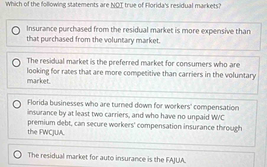 Which of the following statements are NOT true of Florida's residual markets?
Insurance purchased from the residual market is more expensive than
that purchased from the voluntary market.
The residual market is the preferred market for consumers who are
looking for rates that are more competitive than carriers in the voluntary
market.
Florida businesses who are turned down for workers' compensation
insurance by at least two carriers, and who have no unpaid W/C
premium debt, can secure workers' compensation insurance through
the FWCJUA.
The residual market for auto insurance is the FAJUA.