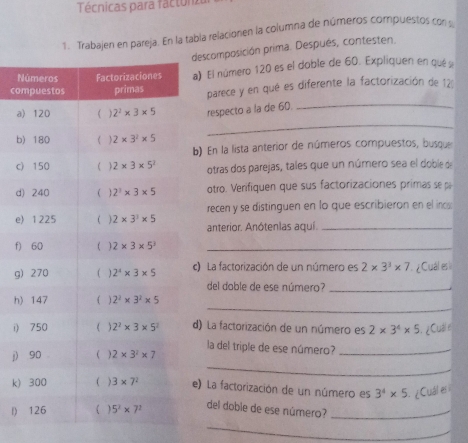 Técnicas para factona
1. Trabajen en pareja. En la tabla relacionen la columna de números compuestos cons
descomposición prima. Después, contesten.
Na) El número 120 es el doble de 60. Expliquen en qué s
coparece y en qué es diferente la factorización de 12
arespecto a la de 60.
_
b
_
b) En la lista anterior de números compuestos, busque
cotras dos parejas, tales que un número sea el doble de
dotro. Verifiquen que sus factorizaciones primas se pa
recen y se distinguen en lo que escribieron en el incs
eanterior. Anótenlas aquí._
f)
gc) La factorización de un número es 2* 3^3* 7 ¿Cuál es ì
del doble de ese número?_
_
h
i)d) La factorización de un número es 2* 3^4* 5 Culi 
la del triple de ese número?_
_
j)
k)e) La factorización de un número es 3^4* 5 ¿Cuái es
l)
del doble de ese número?_
_